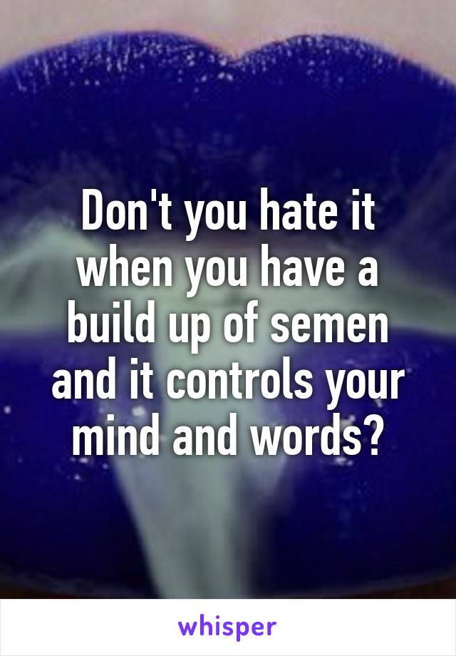 Don't you hate it when you have a build up of semen and it controls your mind and words?