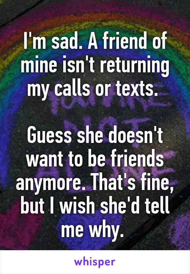 I'm sad. A friend of mine isn't returning my calls or texts. 

Guess she doesn't want to be friends anymore. That's fine, but I wish she'd tell me why. 