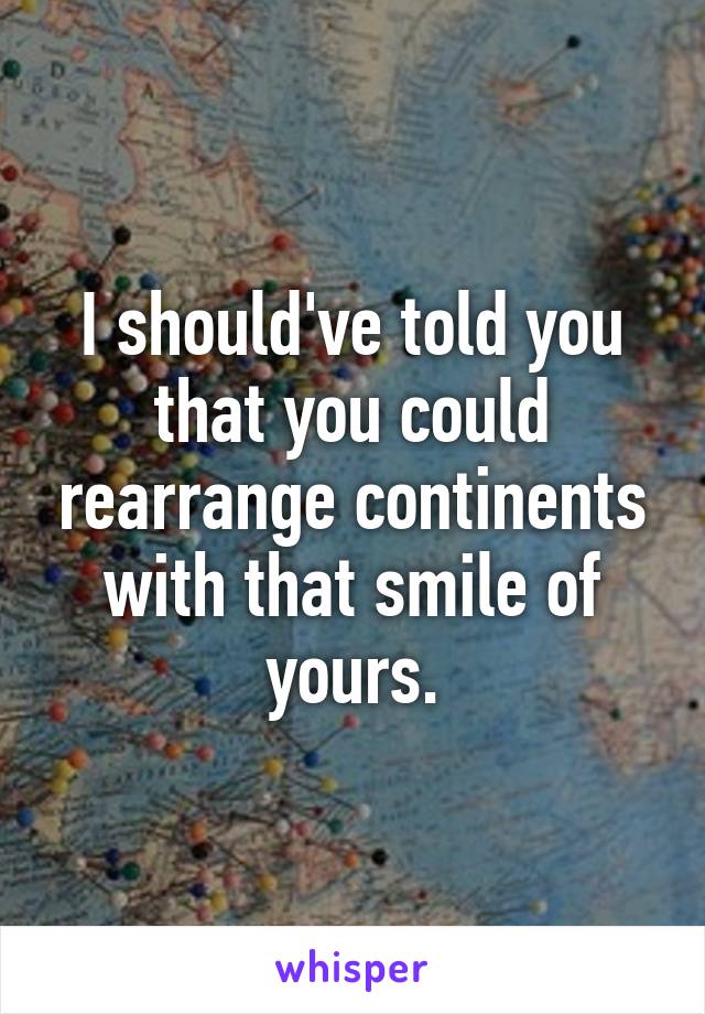 I should've told you that you could rearrange continents with that smile of yours.