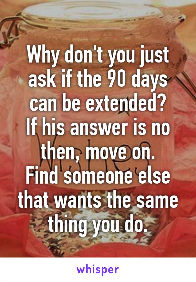 Why don't you just ask if the 90 days can be extended?
If his answer is no then, move on.
Find someone else that wants the same thing you do.