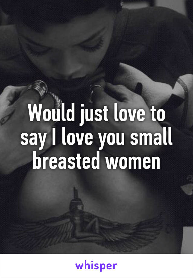 Would just love to say I love you small breasted women