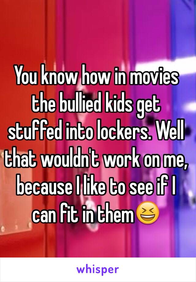 You know how in movies the bullied kids get stuffed into lockers. Well that wouldn't work on me, because I like to see if I can fit in them😆