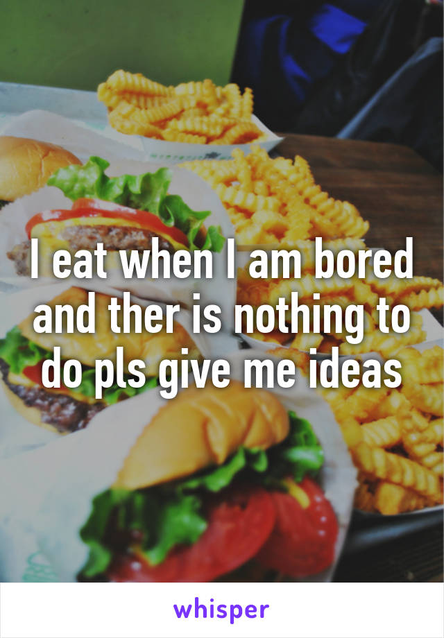 I eat when I am bored and ther is nothing to do pls give me ideas