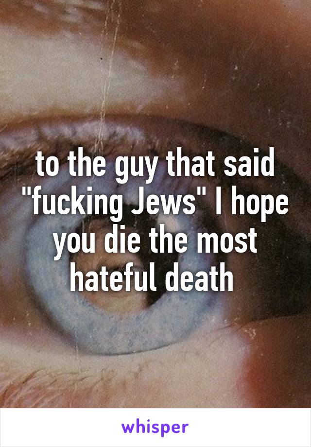 to the guy that said "fucking Jews" I hope you die the most hateful death 