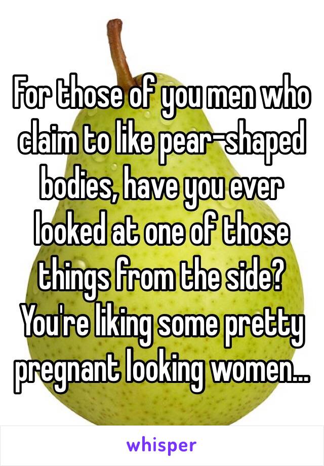 For those of you men who claim to like pear-shaped bodies, have you ever looked at one of those things from the side? You're liking some pretty pregnant looking women…