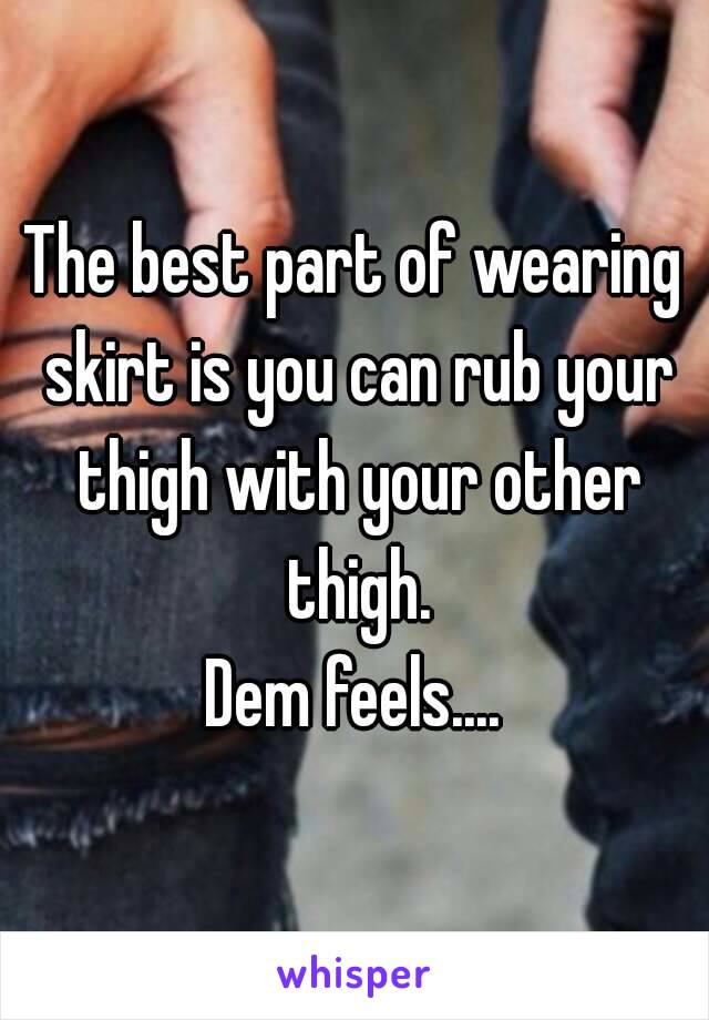 The best part of wearing skirt is you can rub your thigh with your other thigh.
Dem feels....