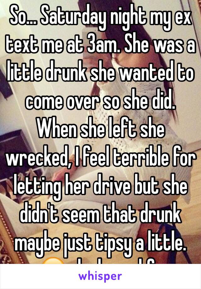 So... Saturday night my ex text me at 3am. She was a little drunk she wanted to come over so she did. When she left she wrecked, I feel terrible for letting her drive but she didn't seem that drunk maybe just tipsy a little. 😔 she has a bf..