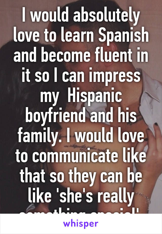 I would absolutely love to learn Spanish and become fluent in it so I can impress my  Hispanic boyfriend and his family. I would love to communicate like that so they can be like 'she's really something special' 