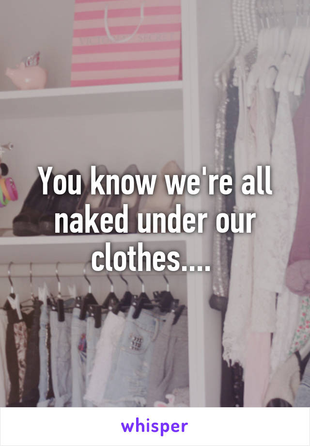 You know we're all naked under our clothes.... 