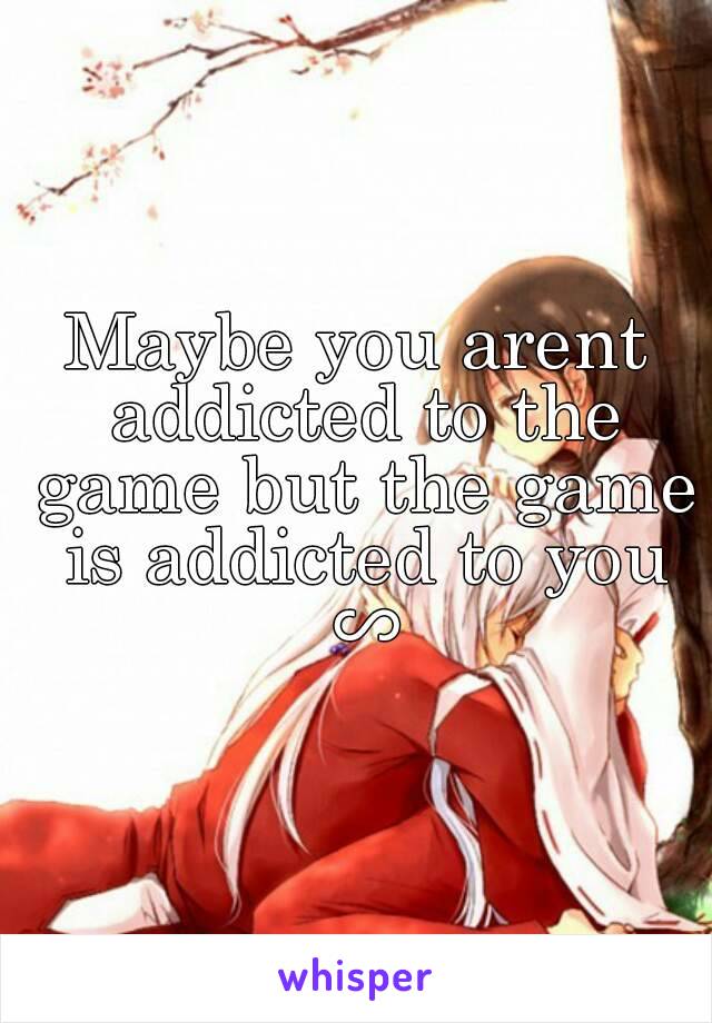 Maybe you arent addicted to the game but the game is addicted to you ∽