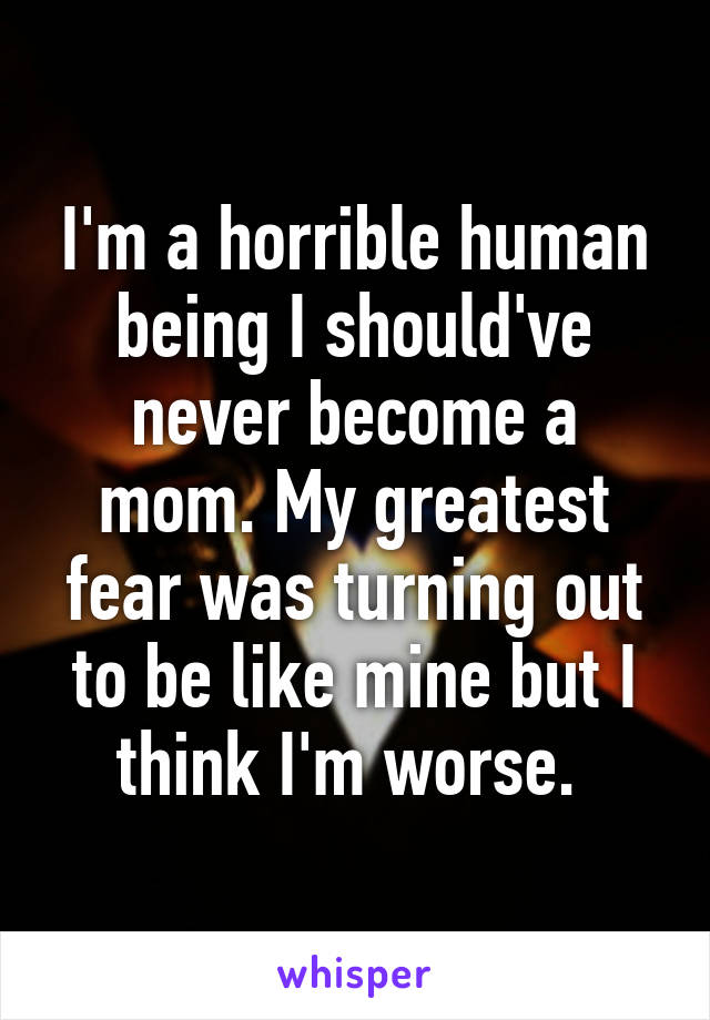 I'm a horrible human being I should've never become a mom. My greatest fear was turning out to be like mine but I think I'm worse. 