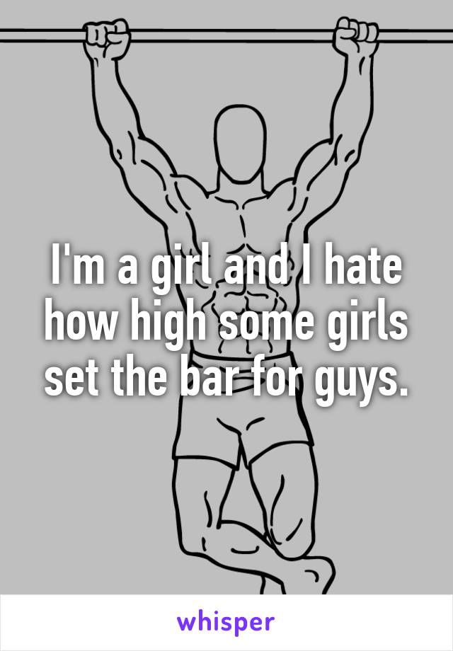 I'm a girl and I hate how high some girls set the bar for guys.