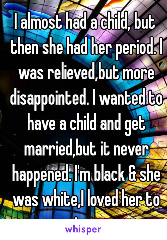 I almost had a child, but then she had her period. I was relieved,but more disappointed. I wanted to have a child and get married,but it never happened. I'm black & she was white,I loved her to pieces