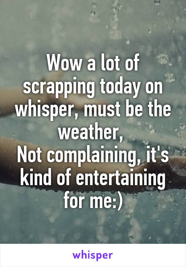 Wow a lot of scrapping today on whisper, must be the weather, 
Not complaining, it's kind of entertaining for me:)