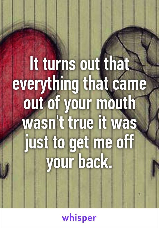 It turns out that everything that came out of your mouth wasn't true it was just to get me off your back.