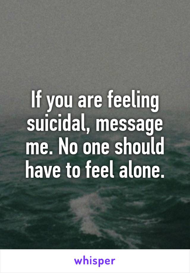 If you are feeling suicidal, message me. No one should have to feel alone.