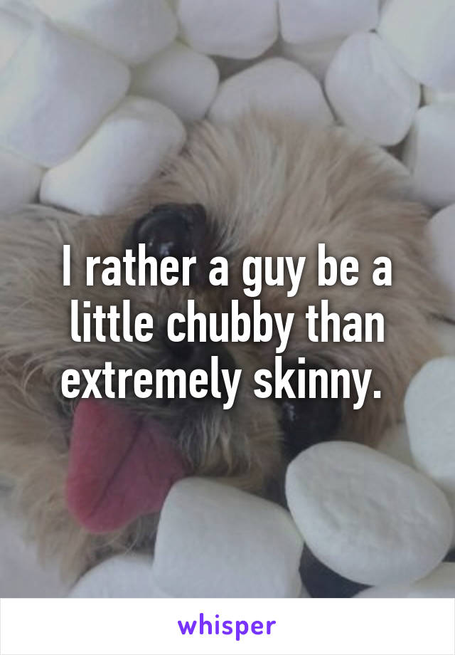 I rather a guy be a little chubby than extremely skinny. 