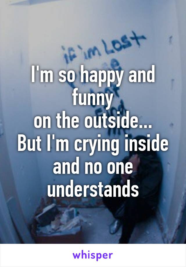 I'm so happy and funny
on the outside...
But I'm crying inside
and no one understands