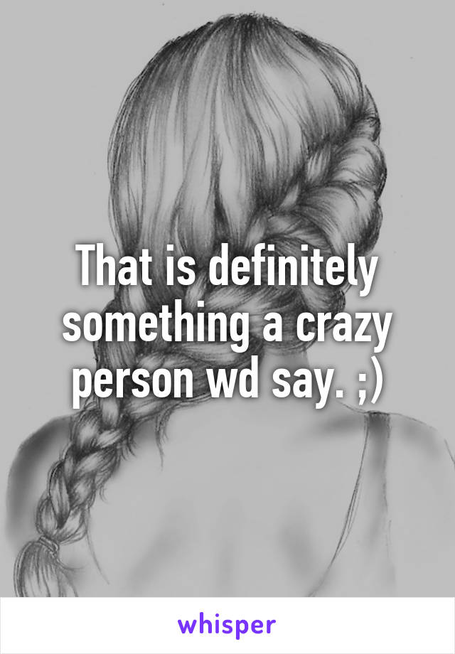 That is definitely something a crazy person wd say. ;)