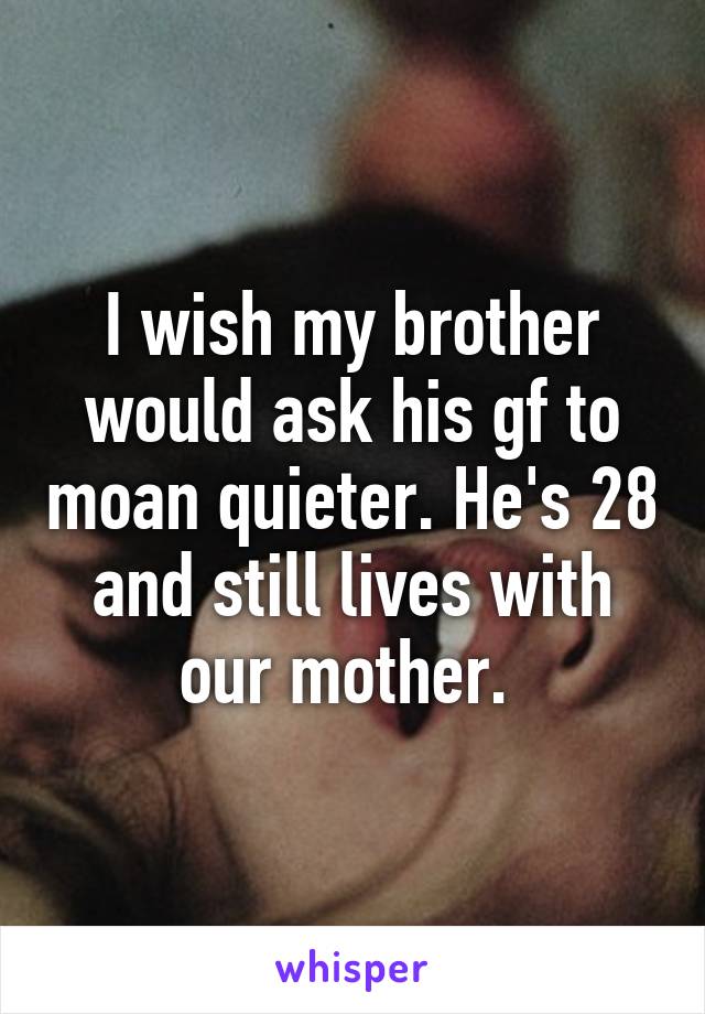 I wish my brother would ask his gf to moan quieter. He's 28 and still lives with our mother. 