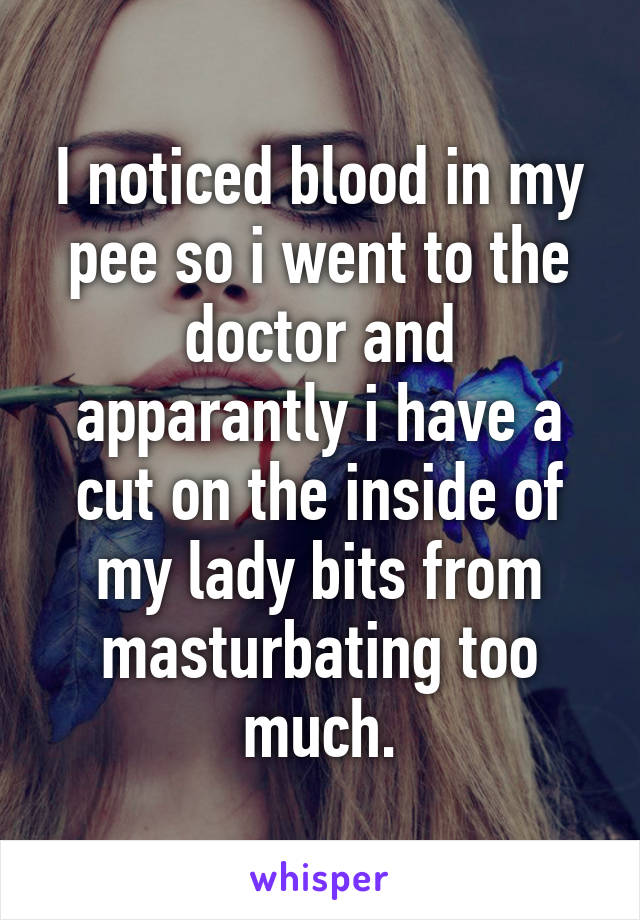 I noticed blood in my pee so i went to the doctor and apparantly i have a cut on the inside of my lady bits from masturbating too much.