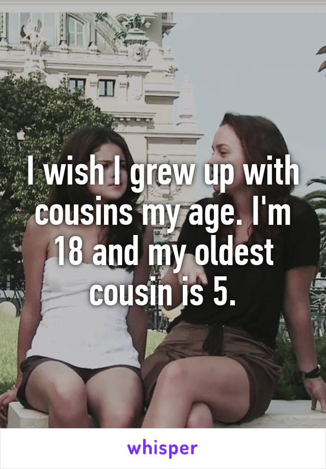 I wish I grew up with cousins my age. I'm 18 and my oldest cousin is 5.