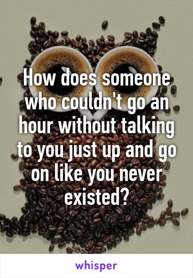 How does someone who couldn't go an hour without talking to you just up and go on like you never existed?