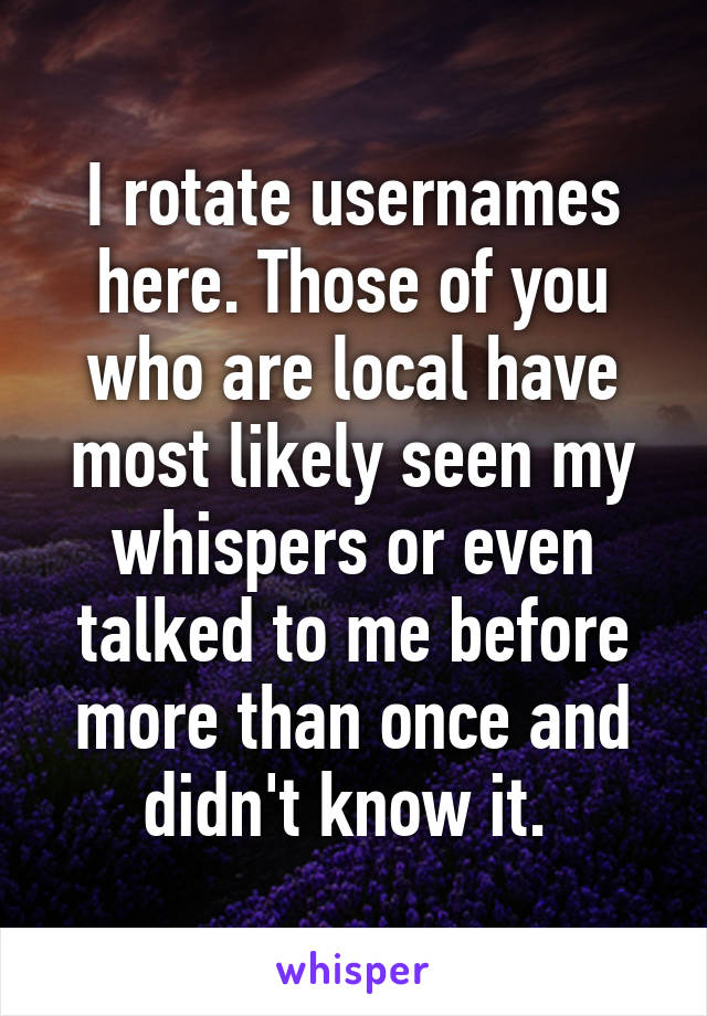 I rotate usernames here. Those of you who are local have most likely seen my whispers or even talked to me before more than once and didn't know it. 