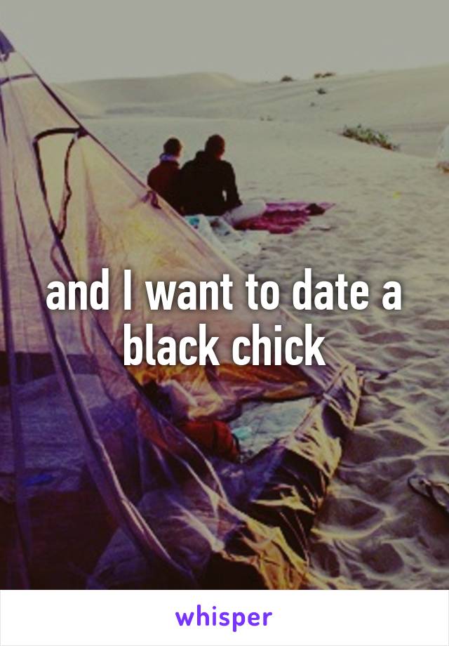 and I want to date a black chick