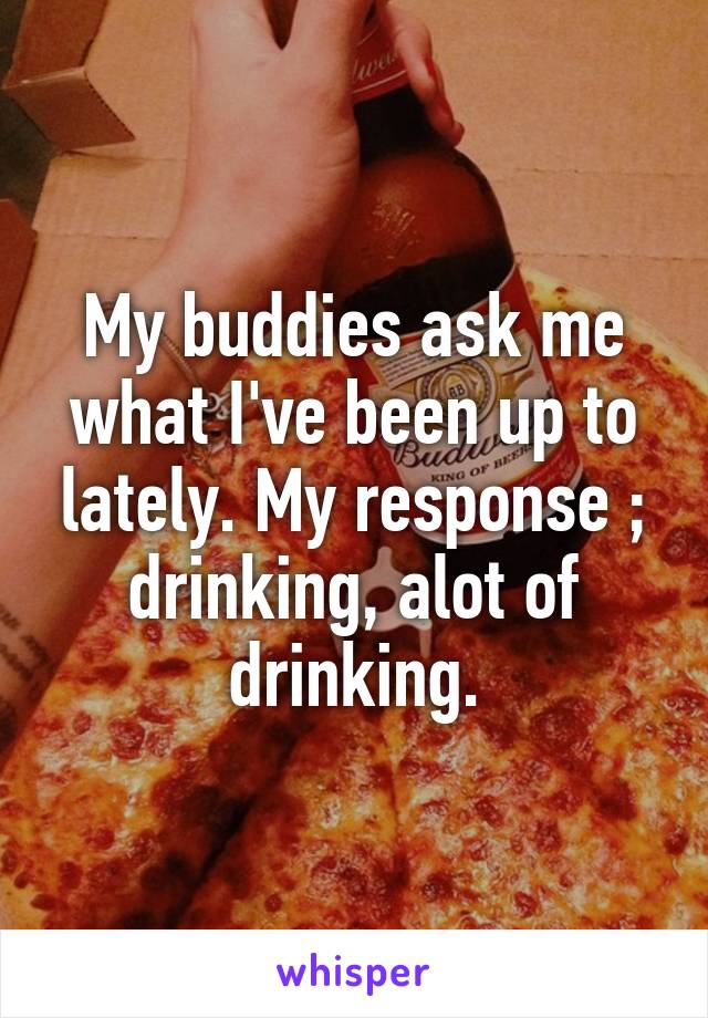 My buddies ask me what I've been up to lately. My response ; drinking, alot of drinking.