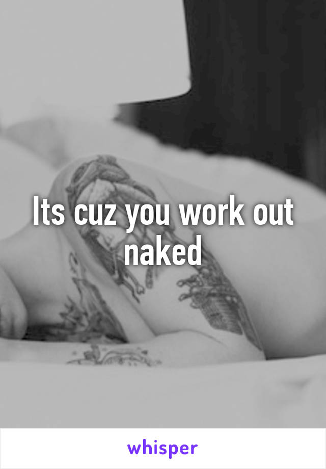 Its cuz you work out naked