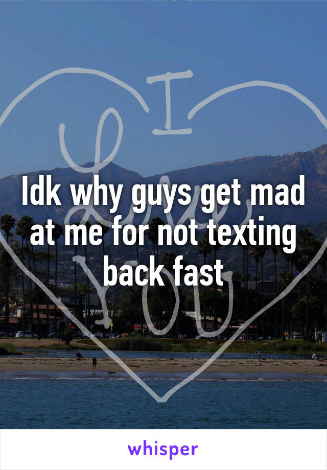 Idk why guys get mad at me for not texting back fast