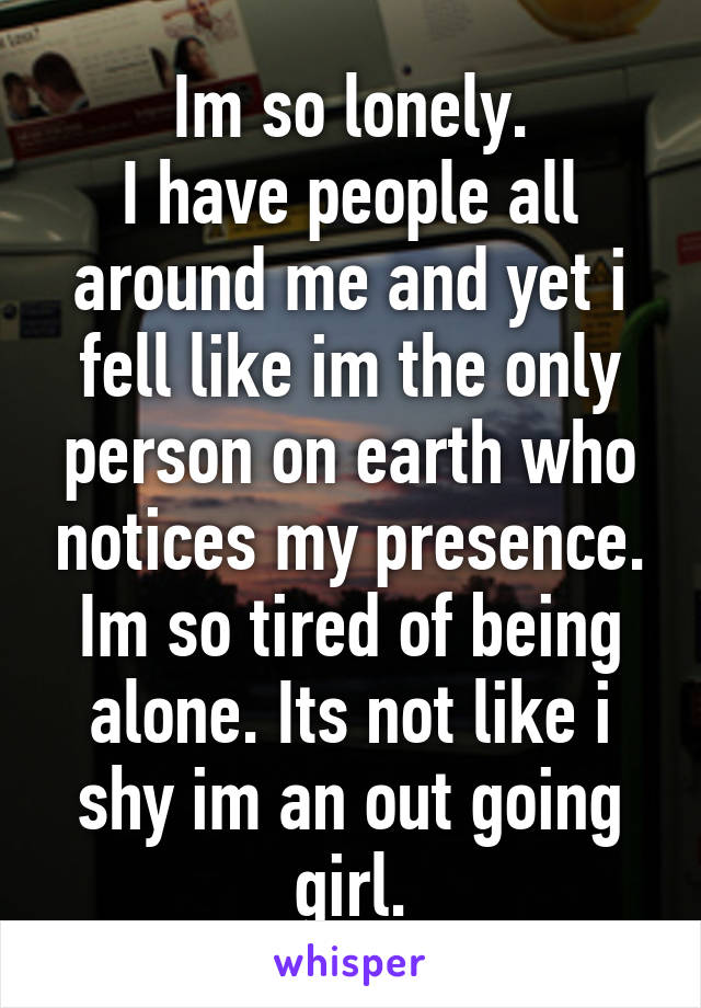 Im so lonely.
I have people all around me and yet i fell like im the only person on earth who notices my presence.
Im so tired of being alone. Its not like i shy im an out going girl.