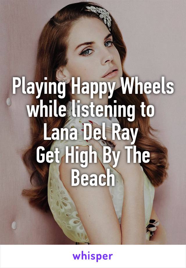 Playing Happy Wheels while listening to 
Lana Del Ray 
Get High By The Beach