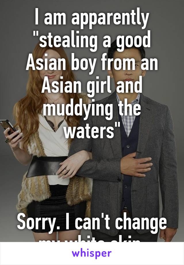 I am apparently "stealing a good Asian boy from an Asian girl and muddying the waters"



Sorry. I can't change my white skin.