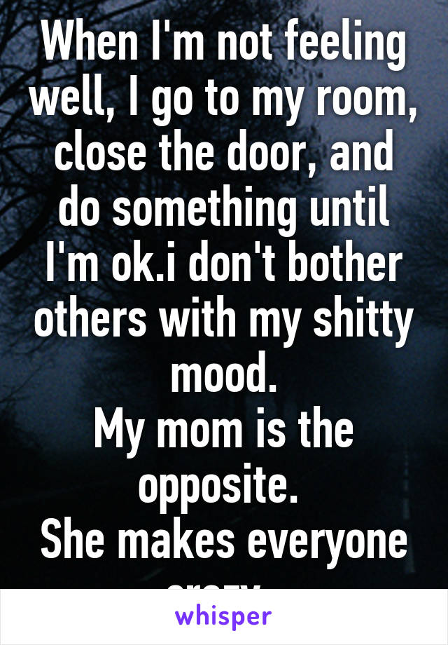 When I'm not feeling well, I go to my room, close the door, and do something until I'm ok.i don't bother others with my shitty mood.
My mom is the opposite. 
She makes everyone crazy. 