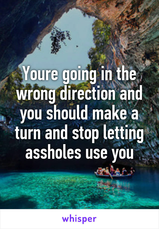 Youre going in the wrong direction and you should make a turn and stop letting assholes use you