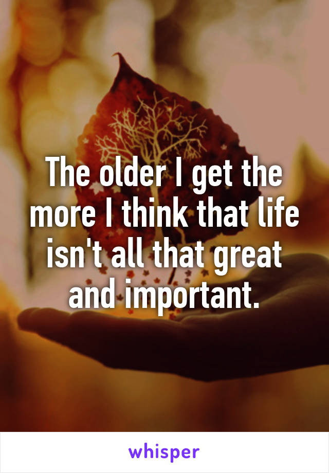 The older I get the more I think that life isn't all that great and important.