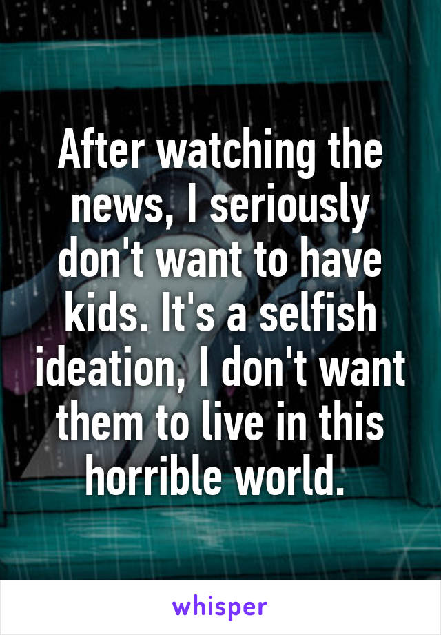 After watching the news, I seriously don't want to have kids. It's a selfish ideation, I don't want them to live in this horrible world. 