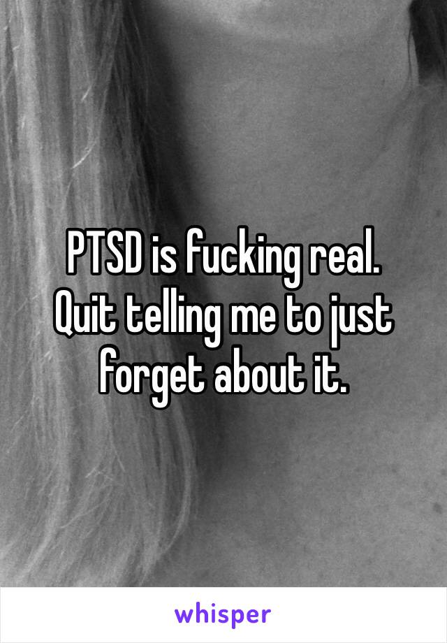 PTSD is fucking real. 
Quit telling me to just forget about it. 