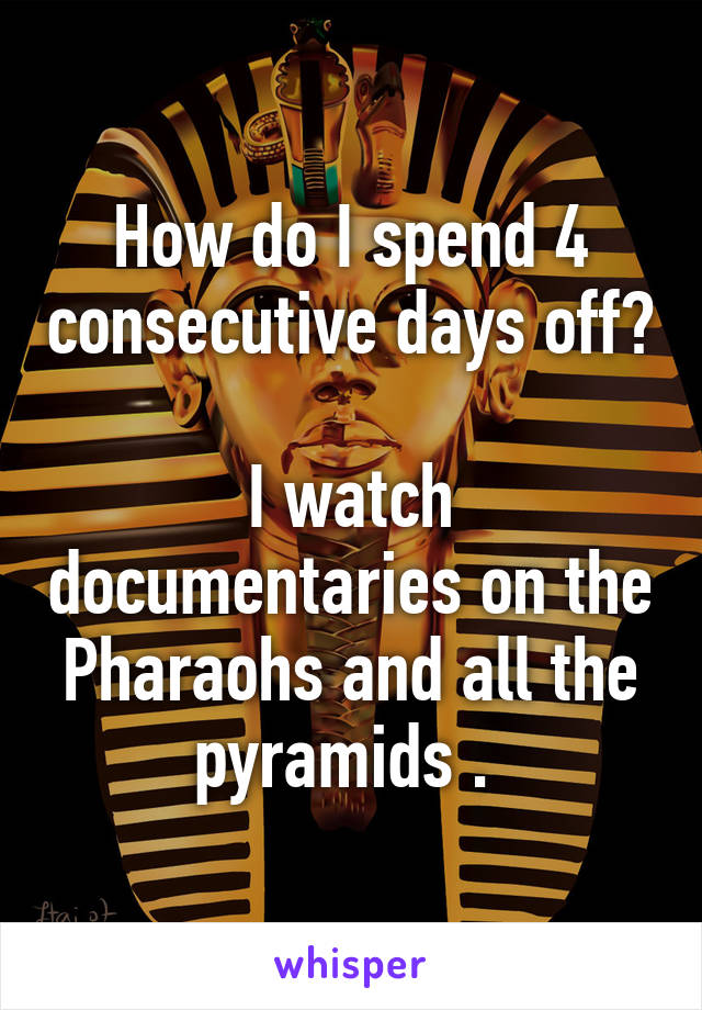 How do I spend 4 consecutive days off? 
I watch documentaries on the Pharaohs and all the pyramids . 