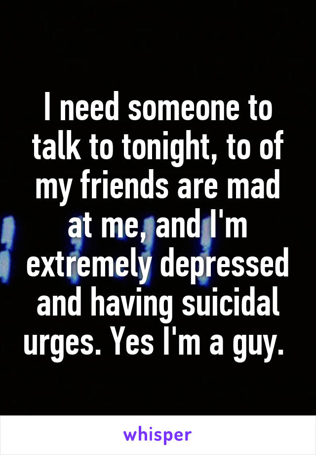 I need someone to talk to tonight, to of my friends are mad at me, and I'm extremely depressed and having suicidal urges. Yes I'm a guy. 