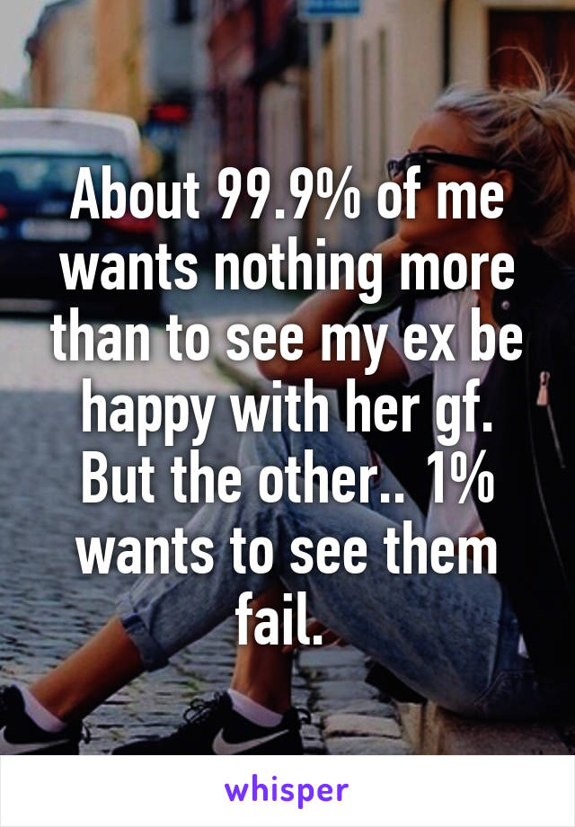 About 99.9% of me wants nothing more than to see my ex be happy with her gf. But the other.. 1% wants to see them fail. 