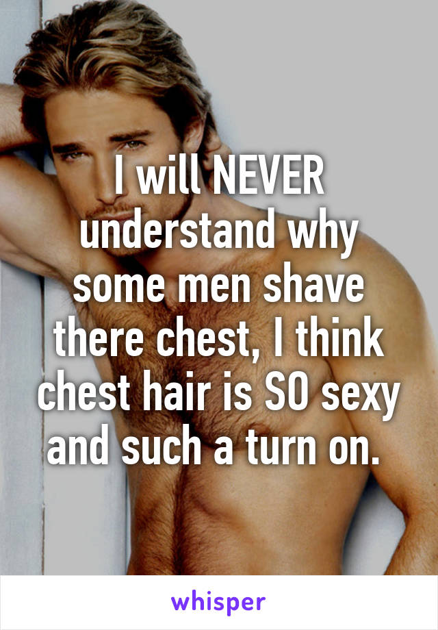 I will NEVER understand why some men shave there chest, I think chest hair is SO sexy and such a turn on. 