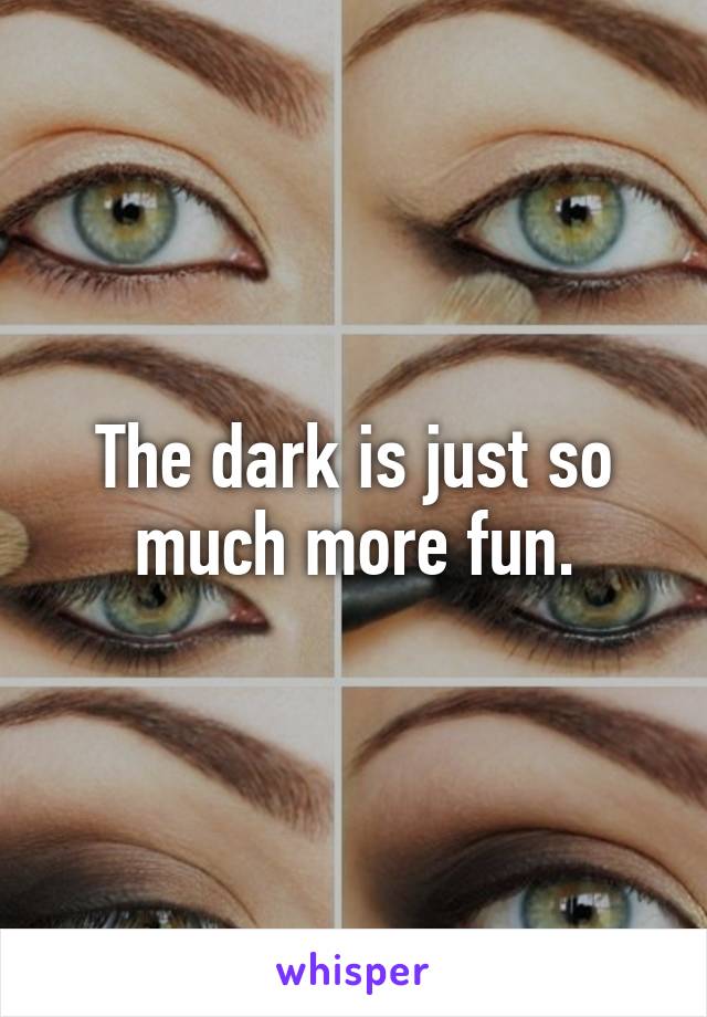 The dark is just so much more fun.