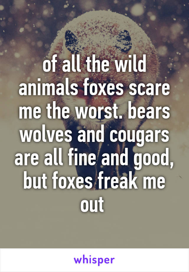 of all the wild animals foxes scare me the worst. bears wolves and cougars are all fine and good, but foxes freak me out 