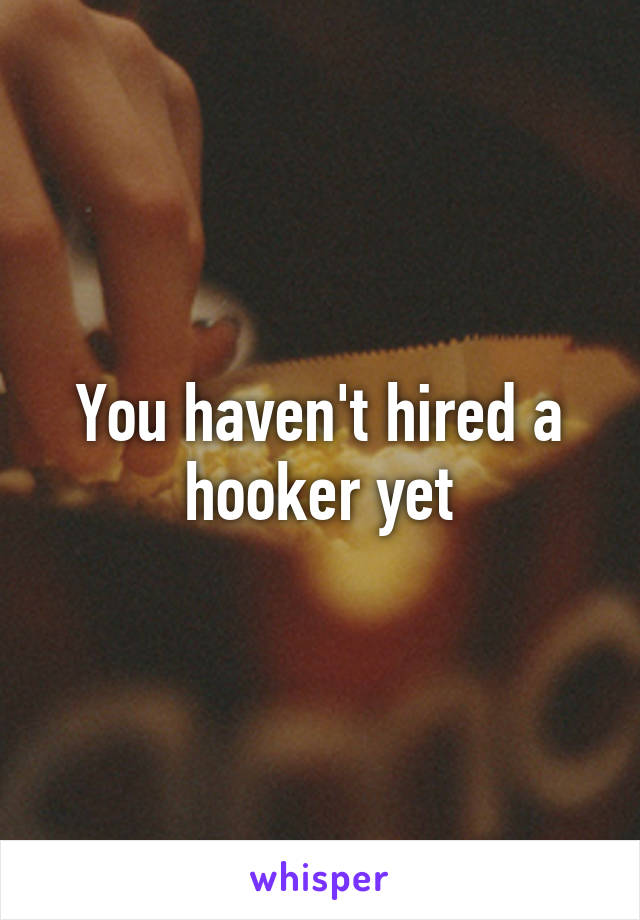 You haven't hired a hooker yet