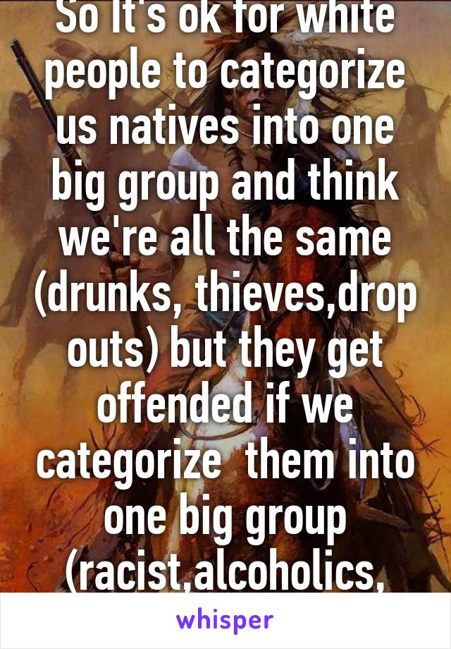 So It's ok for white people to categorize us natives into one big group and think we're all the same (drunks, thieves,drop outs) but they get offended if we categorize  them into one big group (racist,alcoholics, killers)