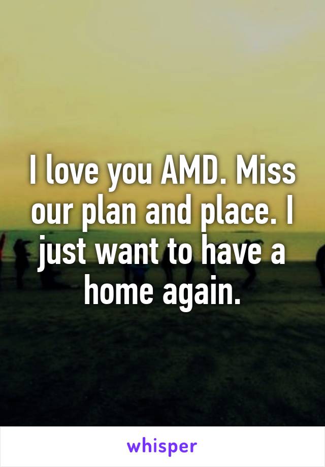 I love you AMD. Miss our plan and place. I just want to have a home again.