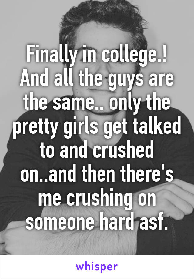 Finally in college.! And all the guys are the same.. only the pretty girls get talked to and crushed on..and then there's me crushing on someone hard asf.